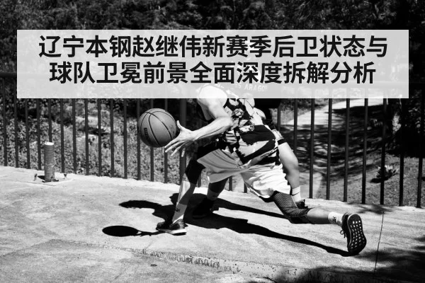 辽宁本钢赵继伟新赛季后卫状态与球队卫冕前景全面深度拆解分析